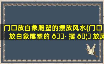 门口放白象雕塑的摆放风水(门口放白象雕塑的 🌷 摆 🦋 放风水好不好)